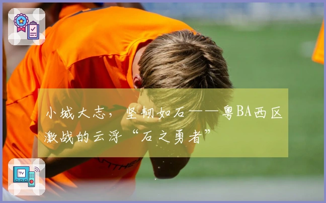 小城大志，坚韧如石——粤BA西区激战的云浮“石之勇者”
