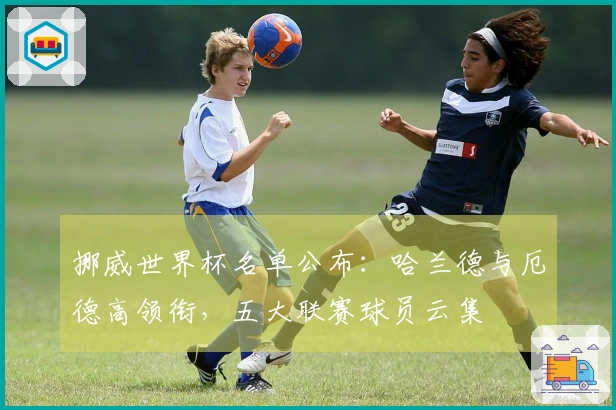 挪威世界杯名单公布:哈兰德与厄德高领衔,五大联赛球员云集