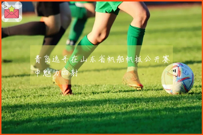 青岛选手在山东省帆船帆板公开赛中魅力四射
