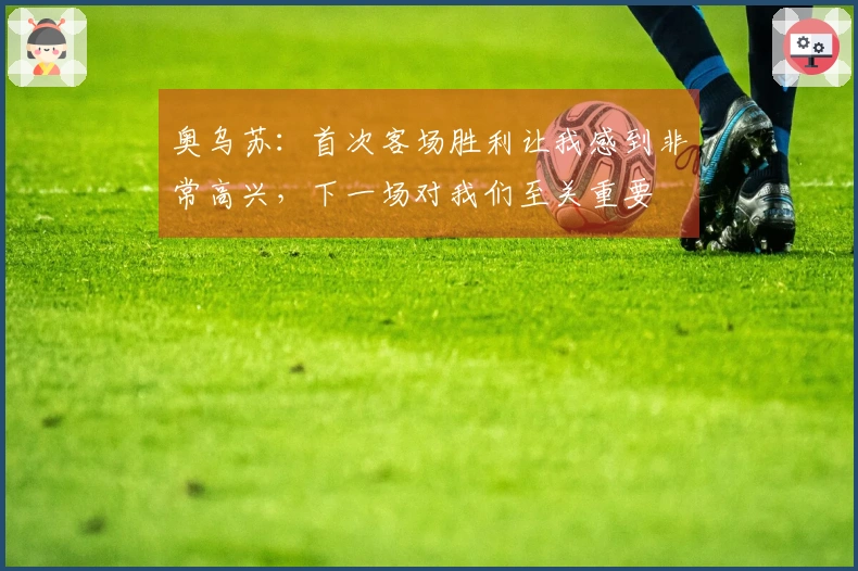 奥乌苏：首次客场胜利让我感到非常高兴，下一场对我们至关重要