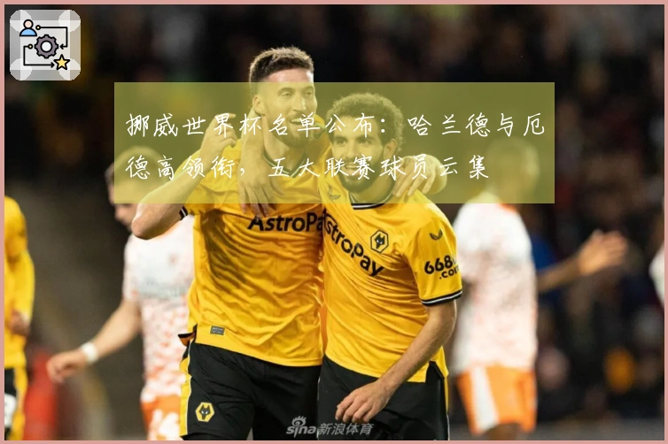 挪威世界杯名单公布:哈兰德与厄德高领衔,五大联赛球员云集