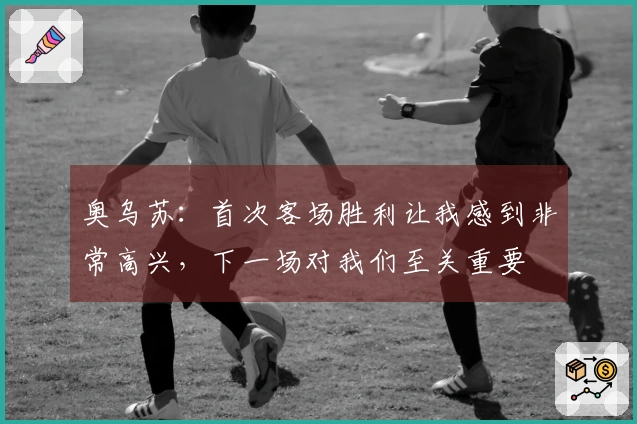 奥乌苏:首次客场胜利让我感到非常高兴,下一场对我们至关重要
